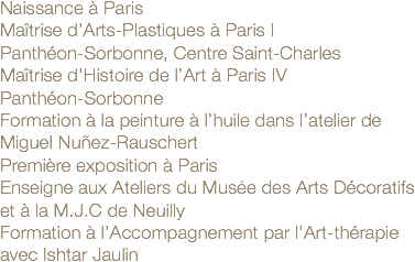 Naissance à Paris
Maîtrise d’Arts-Plastiques à Paris I
Panthéon-Sorbonne, Centre Saint-Charles Maîtrise d’Histoire de l’Art à Paris IV Panthéon-Sorbonne
Formation à la peinture à l’huile dans l’atelier de Miguel Nuñez-Rauschert
Première exposition à Paris
Enseigne aux Ateliers du Musée des Arts Décoratifs et à la M.J.C de Neuilly
Formation à l’Accompagnement par l’Art-thérapie avec Ishtar Jaulin